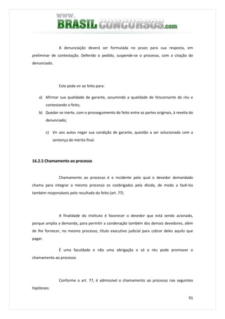 91
A denunciação deverá ser formulada no prazo para sua resposta, em
preliminar de contestação. Deferido o pedido, suspende-se o processo, com a citação do
denunciado.
Este pode vir ao feito para:
a) Afirmar sua qualidade de garante, assumindo a qualidade de litisconsorte do réu e
contestando o feito;
b) Quedar-se inerte, com o prosseguimento do feito entre as partes originais, à revelia do
denunciado;
c) Vir aos autos negar sua condição de garante, questão a ser solucionada com a
sentença de mérito final.
16.2.5 Chamamento ao processo
Chamamento ao processo é o incidente pelo qual o devedor demandado
chama para integrar o mesmo processo os coobrigados pela dívida, de modo a fazê-los
também responsáveis pelo resultado do feito (art. 77).
A finalidade do instituto é favorecer o devedor que está sendo acionado,
porque amplia a demanda, para permitir a condenação também dos demais devedores, além
de lhe fornecer, no mesmo processo, título executivo judicial para cobrar deles aquilo que
pagar.
É uma faculdade e não uma obrigação e só o réu pode promover o
chamamento ao processo.
Conforme o art. 77, é admissível o chamamento ao processo nas seguintes
hipóteses:
 