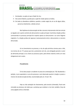 92
I- Do devedor, na ação em que o fiador for réu;
II- Dos outros fiadores, quando para a ação for citado apenas um deles;
III- De todos os devedores solidários, quando o credor exigir de um ou de alguns deles,
parcial ou totalmente, a dívida comum.
Nas hipóteses de denunciação da lide o terceiro interveniente não tem vínculo
ou ligação com a parte contrária do denunciante na ação principal. A primitiva relação jurídica
controvertida no processo principal diz respeito apenas ao denunciante e ao outro litigante
originário. E a relação jurídica de regresso é exclusivamente entre o denunciante e o terceiro
denunciado.
Já no chamamento ao processo, o réu da ação primitiva convoca para a lide,
nos termos do art. 77, pessoa que tem, juntamente com ele, uma obrigação perante o autor
da demanda principal, só se chama ao processo quem, pelo direito material, tenha um nexo
obrigacional com o autor.
Procedimento
O réu deve propor o incidente no prazo de contestação (art. 78). Recebendo a
petição, o juiz suspenderá o curso do processo e será observado quanto à citação e prazos o
mesmo rito da denunciação da lide, recomendado pelo art. 72 (art. 79).
Haja ou não aceitação do chamamento, pelo terceiro (chamado), ficará este
vinculado ao processo, de modo que a sentença que condenar o réu terá, também, força de
coisa julgada contra o chamado.
 