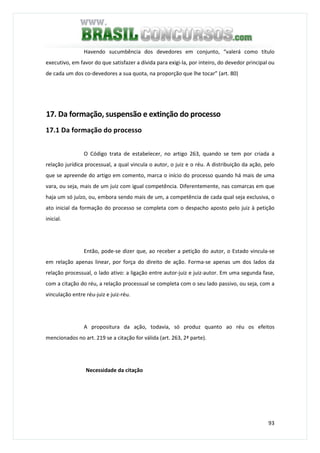 93
Havendo sucumbência dos devedores em conjunto, “valerá como título
executivo, em favor do que satisfazer a dívida para exigi-la, por inteiro, do devedor principal ou
de cada um dos co-devedores a sua quota, na proporção que lhe tocar” (art. 80)
17. Da formação, suspensão e extinção do processo
17.1 Da formação do processo
O Código trata de estabelecer, no artigo 263, quando se tem por criada a
relação jurídica processual, a qual vincula o autor, o juiz e o réu. A distribuição da ação, pelo
que se apreende do artigo em comento, marca o início do processo quando há mais de uma
vara, ou seja, mais de um juiz com igual competência. Diferentemente, nas comarcas em que
haja um só juízo, ou, embora sendo mais de um, a competência de cada qual seja exclusiva, o
ato inicial da formação do processo se completa com o despacho aposto pelo juiz à petição
inicial.
Então, pode-se dizer que, ao receber a petição do autor, o Estado vincula-se
em relação apenas linear, por força do direito de ação. Forma-se apenas um dos lados da
relação processual, o lado ativo: a ligação entre autor-juiz e juiz-autor. Em uma segunda fase,
com a citação do réu, a relação processual se completa com o seu lado passivo, ou seja, com a
vinculação entre réu-juiz e juiz-réu.
A propositura da ação, todavia, só produz quanto ao réu os efeitos
mencionados no art. 219 se a citação for válida (art. 263, 2ª parte).
Necessidade da citação
 