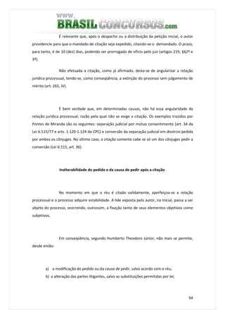 94
É relevante que, após o despacho ou a distribuição da petição inicial, o autor
providencie para que o mandado de citação seja expedido, citando-se o demandado. O prazo,
para tanto, é de 10 (dez) dias, podendo ser prorrogado de ofício pelo juiz (artigos 219, §§2º e
3º).
Não efetuada a citação, como já afirmado, deixa-se de angularizar a relação
jurídica processual, tendo-se, como conseqüência, a extinção do processo sem julgamento de
mérito (art. 265, IV).
É bem verdade que, em determinadas causas, não há essa angularidade da
relação jurídica processual, razão pela qual não se exige a citação. Os exemplos trazidos por
Pontes de Miranda são os seguintes: separação judicial por mútuo consentimento (art. 34 da
Lei 6.515/77 e arts. 1.120-1.124 do CPC) e conversão da separação judicial em divórcio pedida
por ambos os cônjuges. No último caso, a citação somente cabe se só um dos cônjuges pedir a
conversão (Lei 6.515, art. 36).
Inalterabilidade do pedido e da causa de pedir após a citação
No momento em que o réu é citado validamente, aperfeiçoa-se a relação
processual e o processo adquire estabilidade. A lide exposta pelo autor, na inicial, passa a ser
objeto do processo, ocorrendo, outrossim, a fixação tanto de seus elementos objetivos como
subjetivos.
Em conseqüência, segundo Humberto Theodoro Júnior, não mais se permite,
desde então:
a) a modificação do pedido ou da causa de pedir, salvo acordo com o réu;
b) a alteração das partes litigantes, salvo as substituições permitidas por lei;
 