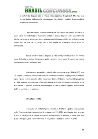 95
c) a alteração do juízo, pois se vincula pela propositura da ação (art. 87); mas essa
vinculação é do órgão (juízo) e não da pessoa física do juiz, e recebe a denominação de
perpetuatio iurisdictionis.
Como decorrência, o código prevê (artigo 264, caput) que, depois da citação, o
autor estará impossibilitado de modificar o pedido ou a causa de pedir sem o consentimento
do réu, mantendo-se as mesmas partes, salvo as substituições permitidas por lei. Assim, para a
modificação de que trata o artigo 264, o réu deverá ser novamente citado antes da
contestação.
No que concerne à causa de pedir, o autor tanto poderá substituir por outra a
causa declinada na petição inicial, como poderá acrescer novas a que já invocou ou mesmo
subtrair alguma das causas indicadas.
Relativamente ao pedido, a modificação introduzida no art. 294 do CPC, pela
Lei 8.718/93, alterou a proibição de formular pedido novo omitido na petição inicial. O texto
agora vigente permite ao autor aditar (novo texto do art. 294) como modificar (disposição do
art. 264) o pedido, contanto que o faça antes da citação do réu, ou do primeiro dos réus se for
mais de um. É possível, outrossim, mesmo depois da citação, alterar o pedido ou a causa de
pedir, se com isso o réu aquiescer.
Alteração do pedido
Todavia, há um limite temporal à faculdade de alterar o pedido ou a causa de
pedir. Esse momento é o saneamento do processo (art. 331, CPC). Vencida essa fase, nem por
acordo as partes poderão modificar o pedido. O saneamento é, portanto, o termo final para
que o autor possa, com o consentimento do réu, alterar o pedido ou a causa de pedir.
 