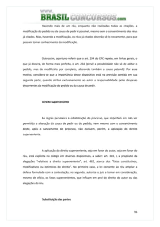 96
Havendo mais de um réu, enquanto não realizadas todas as citações, a
modificação do pedido ou da causa de pedir é possível, mesmo sem o consentimento dos réus
já citados. Mas, havendo a modificação, os réus já citados deverão sê-lo novamente, para que
possam tomar conhecimento da modificação.
Outrossim, oportuno referir que o art. 294 do CPC repete, em linhas gerais, o
que já dissera, de forma mais perfeita, o art. 264 (prevê a possibilidade não só de aditar o
pedido, mas de modificá-lo por completo, alterando também a causa petendi). Por esse
motivo, considera-se que a importância desse dispositivo está na previsão contida em sua
segunda parte, quando atribui exclusivamente ao autor a responsabilidade pelas despesas
decorrentes da modificação do pedido ou da causa de pedir.
Direito superveniente
As regras peculiares à estabilização do processo, que importam em não ser
permitida a alteração da causa de pedir ou do pedido, nem mesmo com o consentimento
deste, após o saneamento do processo, não excluem, porém, a aplicação do direito
superveniente.
A aplicação do direito superveniente, seja em favor do autor, seja em favor do
réu, está explícita no código em diversos dispositivos, a saber: art. 303, I, a propósito da
alegações “relativas a direito superveniente”; art. 462, acerca dos “fatos constitutivos,
modificativos ou extintivos do direito”. No primeiro caso, a lei consente ao réu ampliar a
defesa formulada com a contestação; no segundo, autoriza o juiz a tomar em consideração,
mesmo de ofício, os fatos supervenientes, que influam em prol do direito do autor ou das
alegações do réu.
Substituição das partes
 