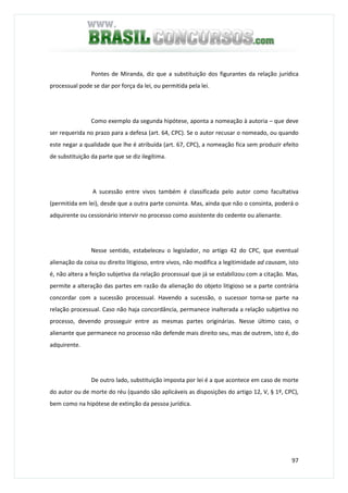97
Pontes de Miranda, diz que a substituição dos figurantes da relação jurídica
processual pode se dar por força da lei, ou permitida pela lei.
Como exemplo da segunda hipótese, aponta a nomeação à autoria – que deve
ser requerida no prazo para a defesa (art. 64, CPC). Se o autor recusar o nomeado, ou quando
este negar a qualidade que lhe é atribuída (art. 67, CPC), a nomeação fica sem produzir efeito
de substituição da parte que se diz ilegítima.
A sucessão entre vivos também é classificada pelo autor como facultativa
(permitida em lei), desde que a outra parte consinta. Mas, ainda que não o consinta, poderá o
adquirente ou cessionário intervir no processo como assistente do cedente ou alienante.
Nesse sentido, estabeleceu o legislador, no artigo 42 do CPC, que eventual
alienação da coisa ou direito litigioso, entre vivos, não modifica a legitimidade ad causam, isto
é, não altera a feição subjetiva da relação processual que já se estabilizou com a citação. Mas,
permite a alteração das partes em razão da alienação do objeto litigioso se a parte contrária
concordar com a sucessão processual. Havendo a sucessão, o sucessor torna-se parte na
relação processual. Caso não haja concordância, permanece inalterada a relação subjetiva no
processo, devendo prosseguir entre as mesmas partes originárias. Nesse último caso, o
alienante que permanece no processo não defende mais direito seu, mas de outrem, isto é, do
adquirente.
De outro lado, substituição imposta por lei é a que acontece em caso de morte
do autor ou de morte do réu (quando são aplicáveis as disposições do artigo 12, V, § 1º, CPC),
bem como na hipótese de extinção da pessoa jurídica.
 