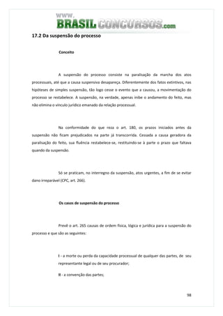 98
17.2 Da suspensão do processo
Conceito
A suspensão do processo consiste na paralisação da marcha dos atos
processuais, até que a causa suspensiva desapareça. Diferentemente dos fatos extintivos, nas
hipóteses de simples suspensão, tão logo cesse o evento que a causou, a movimentação do
processo se restabelece. A suspensão, na verdade, apenas inibe o andamento do feito, mas
não elimina o vínculo jurídico emanado da relação processual.
Na conformidade do que reza o art. 180, os prazos iniciados antes da
suspensão não ficam prejudicados na parte já transcorrida. Cessada a causa geradora da
paralisação do feito, sua fluência restabelece-se, restituindo-se à parte o prazo que faltava
quando da suspensão.
Só se praticam, no interregno da suspensão, atos urgentes, a fim de se evitar
dano irreparável (CPC, art. 266).
Os casos de suspensão do processo
Prevê o art. 265 causas de ordem física, lógica e jurídica para a suspensão do
processo e que são as seguintes:
I - a morte ou perda da capacidade processual de qualquer das partes, de seu
representante legal ou de seu procurador;
II - a convenção das partes;
 