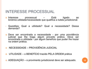 INTERESSE PROCESSUAL


Interesse
processual
–
Está
ligado
ao
binômio:utilidade/necessidade que qualifica a tutela jurisdicional.

•

Questões: Qual a utilidade? Qual a necessidade? Dessa
demanda?



Deve ser encontrada a necessidade - por uma providência
judicial que lhe traga algum proveito prático. Deve ser
encontrada a utilidade - por algum benefício que puder lhe trazer
na ordem prática.



NECESSIDADE – PROVIDÊNCIA JUDICIAL



UTILIDADE – o BENEFÍCIO trazido PELA ORDEM prática



ADEQUAÇÃO – o provimento jurisdicional deve ser adequado.

10

 