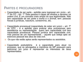 PARTES E PROCURADORES


Capacidade de ser parte - aptidão para ingressar em Juízo - art.
1º do CC - Art. 1º Toda pessoa é capaz de direitos e deveres na
ordem civil. É um conceito mais amplo do que legitimidade. Não
tem capacidade de ser parte o morto e o animal, tem: pessoas
físicas e jurídicas, nascituro, condomínio, etc.



Capacidade processual (capacidade de estar em juízo) – art. 7º
do CPC - é a aptidão para praticar atos processuais sem
assistência ou representação quem tem capacidade civil tem
capacidade processual. Pessoa jurídica tem capacidade civil,
mas precisa de um representante. - aquele que esteja apto ao
exercício pessoal dos atos da vida civil.
Os que não estão aptos serão representados ou assistidos.





Capacidade postulatória
é a capacidade para atuar no
processo, que os advogados e membros do MP possuem para
peticionar em juízo e representar os interesses de seus
representados.
12

 