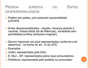 PESSOA

JURÍDICA

OU

ENTES

DESPERSONALIZADOS


Podem ser partes, pois possuem personalidade
judiciária



Entes despersonalizados - espólio, herança jacente e
vacante, massa falida (lei de falências), sociedade sem
persolidade jurídica (empresa irregular).



Devem ingressar em juízo representados conforme a lei
determina - na forma do art. 12 do CPC.
Exemplos:
União: representada pela AGU
E, Mun., DF: representados pelos seus procuradores
Prefeitura: representada pelo prefeito ou procurador






16

 
