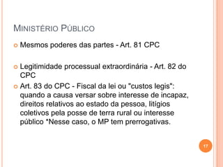 MINISTÉRIO PÚBLICO


Mesmos poderes das partes - Art. 81 CPC

Legitimidade processual extraordinária - Art. 82 do
CPC
 Art. 83 do CPC - Fiscal da lei ou "custos legis":
quando a causa versar sobre interesse de incapaz,
direitos relativos ao estado da pessoa, litígios
coletivos pela posse de terra rural ou interesse
público *Nesse caso, o MP tem prerrogativas.


17

 