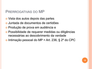 PRERROGATIVAS DO MP
Vista dos autos depois das partes
 Juntada de documentos de certidões
 Produção de prova em audiência e
 Possibilidade de requerer medidas ou diligências
necessárias ao descobrimento da verdade
 Intimação pessoal do MP = Art. 236, § 2º do CPC


18

 
