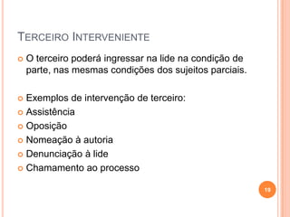 TERCEIRO INTERVENIENTE


O terceiro poderá ingressar na lide na condição de
parte, nas mesmas condições dos sujeitos parciais.

Exemplos de intervenção de terceiro:
 Assistência
 Oposição
 Nomeação à autoria
 Denunciação à lide
 Chamamento ao processo


19

 