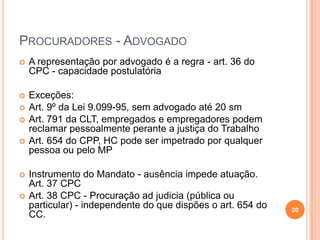PROCURADORES - ADVOGADO


A representação por advogado é a regra - art. 36 do
CPC - capacidade postulatória



Exceções:
Art. 9º da Lei 9.099-95, sem advogado até 20 sm
Art. 791 da CLT, empregados e empregadores podem
reclamar pessoalmente perante a justiça do Trabalho
Art. 654 do CPP, HC pode ser impetrado por qualquer
pessoa ou pelo MP









Instrumento do Mandato - ausência impede atuação.
Art. 37 CPC
Art. 38 CPC - Procuração ad judicia (pública ou
particular) - independente do que dispões o art. 654 do
CC.

20

 