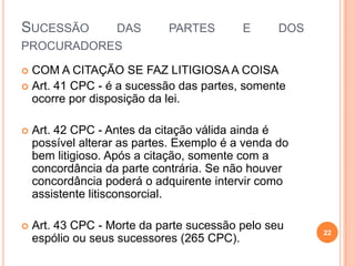 SUCESSÃO

DAS
PROCURADORES

PARTES

E

DOS

COM A CITAÇÃO SE FAZ LITIGIOSA A COISA
 Art. 41 CPC - é a sucessão das partes, somente
ocorre por disposição da lei.




Art. 42 CPC - Antes da citação válida ainda é
possível alterar as partes. Exemplo é a venda do
bem litigioso. Após a citação, somente com a
concordância da parte contrária. Se não houver
concordância poderá o adquirente intervir como
assistente litisconsorcial.



Art. 43 CPC - Morte da parte sucessão pelo seu
espólio ou seus sucessores (265 CPC).

22

 