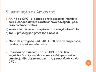 SUBSTITUIÇÃO DE ADVOGADO
Art. 44 do CPC - é o caso de revogação do mandato
pelo autor que deverá constituir novo advogado, pois
caso contrário poderá:
a) Autor - dar causa a extinção sem resolução do mérito;
b) Réu - prosseguir o processo a revelia.




Morte do advogado - art. 265, I - 20 dias de suspensão,
os atos posteriores são nulos.



Renúncia do mandato - art. 45 CPC - dez dias
seguintes ficará atuando (se necessário para evitar
prejuízo): Não observando art. 14, parágrafo único do
CPC.

23

 