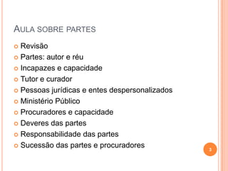 AULA SOBRE PARTES
Revisão
 Partes: autor e réu
 Incapazes e capacidade
 Tutor e curador
 Pessoas jurídicas e entes despersonalizados
 Ministério Público
 Procuradores e capacidade
 Deveres das partes
 Responsabilidade das partes
 Sucessão das partes e procuradores


3

 