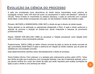 EVOLUÇÃO DA CIÊNCIA DO PROCESSO
A ação era considerada como decorrência do direito (teoria imanentista) muito próximo da
concepção romana “actio nihil aliud est quam ius persequendi in iudicio sibi debeatur”, atribuída a
CELSO. Teoria Civilista ou imanentista ou clássica (Savigny): a ação se confundia com o próprio
direito Base: a todo direito corresponde uma ação, se não existisse o direito não existiria a ação.
Primeiro, MUTHER (x WINDSCHEID) (1856-1857) o direito de agir é diverso do direito lesado.
Teoria abstrata ou da abstração ou abstrativista (Degenkolb e Plóz): A ação é direito autônomo e
abstrato de provocar a atuação do Estado-Juiz, sendo irrelevante a natureza do provimento
jurisdicional obtido.
Depois, OSKAR VON BÜLLOW (1868) ao conceituar a “relação processual” como relação entre
autor e o Estado e seus funcionários judiciais.
Posteriormente, WACH (1889) ao definir aTeoria concreta da ação ou teoria do direito concreto de
agir (concretista) (Adolf Wach) A ação é autônoma em relação ao direito material, que só pode ser
satisfeito por uma proteção concreta.
Esse desenvolvimento científico isolou demasiadamente o direito do processo.
Teoria Eclética (Enrico Tulio Liebman): é a adotada pelo ordenamento jurídico pátrio (CPC). Todos
tem direito de ação que é autônomo com concepção abstrata, mas não é totalmente abstrato, pois o
juiz deverá verificar se o autor tem direito de ação que serão requisitos para análise (condições da
ação) e para o direito a uma sentença de mérito.

6

 