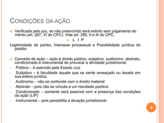 CONDIÇÕES DA AÇÃO
Verificada pelo juiz, se não preenchido será extinto sem julgamento do
mérito (art. 267, VI do CPC). Vide art. 295, II e III do CPC.
 L I P
Legitimidade de partes, Interesse processual e Possibilidade jurídica do
pedido



•
•
•
•
•
•

Conceito de ação – ação é direito público, subjetivo, autônomo, abstrato,
condicionado e instrumental de provocar a atividade jurisdicional.
Público – é exercido pelo Estado Juiz
Subjetivo – é faculdade àquele que se sente ameaçado ou lesado em
sua esfera jurídica
Autônomo – não se confunde com o direito material
Abstrato – pois não se vincula a um resultado positivo
Condicionado – somente será possível com a presença das condições
da ação (LIP)
Instrumental – pois possibilita a atuação jurisdicional.
8

 