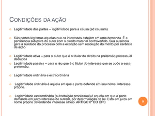 CONDIÇÕES DA AÇÃO


Legitimidade das partes – legitimidade para a causa (ad causam)



São partes legítimas aquelas que os interesses estejam em uma demanda. É a
pertinência subjetiva do autor com o direito material controvertido. Sua ausência
gera a nulidade do processo com a extinção sem resolução do mérito por carência
de ação.



Legitimidade ativa – para o autor que é o titular do direito na pretensão processual
deduzida
Legitimidade passiva – para o réu que é o titular do interesse que se opõe a essa
pretensão.





Legitimidade ordinária e extraordinária



Legitimidade ordinária é aquela em que a parte defende em seu nome, interesse
próprio.



Legitimidade extraordinária (substituição processual) é aquela em que a parte
demanda em juízo interesse de outrem, por determinação de lei. Está em juízo em
nome próprio defendendo interesse alheio. ARTIGO 6º DO CPC

9

 