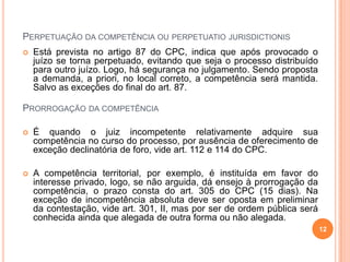 PERPETUAÇÃO DA COMPETÊNCIA OU PERPETUATIO JURISDICTIONIS


Está prevista no artigo 87 do CPC, indica que após provocado o
juízo se torna perpetuado, evitando que seja o processo distribuído
para outro juízo. Logo, há segurança no julgamento. Sendo proposta
a demanda, a priori, no local correto, a competência será mantida.
Salvo as exceções do final do art. 87.

PRORROGAÇÃO DA COMPETÊNCIA


É quando o juiz incompetente relativamente adquire sua
competência no curso do processo, por ausência de oferecimento de
exceção declinatória de foro, vide art. 112 e 114 do CPC.



A competência territorial, por exemplo, é instituída em favor do
interesse privado, logo, se não arguida, dá ensejo à prorrogação da
competência, o prazo consta do art. 305 do CPC (15 dias). Na
exceção de incompetência absoluta deve ser oposta em preliminar
da contestação, vide art. 301, II, mas por ser de ordem pública será
conhecida ainda que alegada de outra forma ou não alegada.
12

 