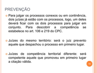 PREVENÇÃO


Para julgar os processos conexos ou em continência,
dois juízes já estão com os processos, logo, um deles
deverá ficar com os dois processos para julgar em
conjunto. Para descobrir a competência se
estabelece no art. 106 e 219 do CPC.



Juízes do mesmo território: será o juiz prevento
aquele que despachou o processo em primeiro lugar.



Juízes de competência territorial diferente: será
competente aquele que promoveu em primeiro lugar
a citação válida.

13

 