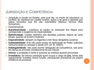 JURISDIÇÃO E COMPETÊNCIA











Jurisdição é função do Estado, pela qual ele, no intuito de solucionar os
conflitos de interesse em caráter coativo, aplica a lei geral e abstrata aos
casos concretos que lhe são submetidos (Marcus Vinícius Rios
Gonçalves).
Características:
Substitutividade - substituiu as partes na resolução dos litígios para
corresponder à exigência da imparcialidade.
Definitividade: Caráter definitivo das decisões judiciais, depois de certo
tempo, quando se tornam imutáveis
Imperatividade: obrigam os litigantes e tem força obrigatória (coativa)
Inafastabilidade: A lei não pode excluir da apreciação do Poder Judiciário
nenhuma lesão ou ameaça a direito (CF, art. 5º, XXXV).
Indelegabilidade: não pode ocorrer delegação de competência, sob pena
de ofensa ao princípio constitucional do juiz natural.
Inércia: a jurisdição é inerte e somente se mobiliza quando provocada
Investidura: Só exerce jurisdição quem ocupa o cargo de juiz, tendo sido
regularmente investido nessa função, pressuposto processual da própria
existência do processo.

2

 