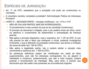 ESPÉCIES DE JURISDIÇÃO


Art. 1º, do CPC, estabelece que a jurisdição civil pode ser contenciosa ou
voluntária.



A voluntária constitui verdadeira jurisdição? Administração Pública de Interesses
Privados?



LIVRO IV – SEGUNDA PARTE – situação conflituosa – ex. 1113 a 1119
 NÃO SE FALA EM PARTES, MAS EM INTERESSADOS;
 O procedimento é mais sumário do que os da Jurisdição Contenciosa;
 O princípio da demanda é mitigado, pois o juiz poderá iniciar de ofício, como
na abertura e cumprimento de testamentos e arrecadação de herança
jacente;
 Não aplica o princípio dispositivo, mas o inquisitivo. Art. 1.107 do CPC. O Juiz
não precisa se ater a fatos que embasam a inicial, podendo investigá-los
livremente, o que é diferente na jurisdição contenciosa, que temos a limitação
da causa de pedir (art. 128 do CPC).
 Não aplica a legalidade estrita, isto é poderá adotar a solução mais
conveniente e oportuna (art. 1.109 do CPC).
 As sentenças definitivas podem ser modificadas em razão de fatos
supervenientes, pois não há interesses contrapostos. Ex. se alguém é
interditado e comprova, posteriormente, que não é mais incapaz, poderá
postular o levantamento da interdição. Mas, para tanto, é preciso que
demonstre que não estão mais presentes as circunstâncias originais

3

 
