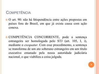 COMPETÊNCIA


O art. 90: não há litispendência entre ações propostas em
países fora do Brasil, em que já exista causa com ação
conexa.



COMPETÊNCIA CONCORRENTE, pode a sentença
estrangeira ser homologada pelo STJ (art. 105, I, i),
mediante o exequatur. Com esse procedimento, a sentença
se transforma de um ato soberano estrangeiro em um título
executivo emanado pela nossa autoridade judiciária
nacional, o que viabiliza a coisa julgada.
5

 