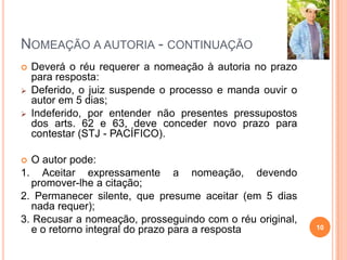 NOMEAÇÃO A AUTORIA - CONTINUAÇÃO
 Deverá o réu requerer a nomeação à autoria no prazo
para resposta:
 Deferido, o juiz suspende o processo e manda ouvir o
autor em 5 dias;
 Indeferido, por entender não presentes pressupostos
dos arts. 62 e 63, deve conceder novo prazo para
contestar (STJ - PACÍFICO).
 O autor pode:
1. Aceitar expressamente a nomeação, devendo
promover-lhe a citação;
2. Permanecer silente, que presume aceitar (em 5 dias
nada requer);
3. Recusar a nomeação, prosseguindo com o réu original,
e o retorno integral do prazo para a resposta 10
 