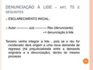 DENUNCIAÇÃO À LIDE - ART. 70 E
SEGUINTES
 ESCLARECIMENTO INICIAL:
 Autor ----------- Juiz ----------- Réu (denunciante)
--> denunciação à lide
Terceiro venha integrar a lide , pois se o réu for
condenado dará origem a uma nova demanda de
regresso (há prejudicialidade entre a demanda
originária e a denunciação), dentro do mesmo
processo
13
 