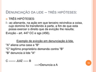 DENUNCIAÇÃO DA LIDE – TRÊS HIPÓTESES:
 TRÊS HIPÓTESES:
I - ao alienante, na ação em que terceiro reivindica a coisa,
cujo domínio foi transferido à parte, a fim de que esta
possa exercer o direito que da evicção Ihe resulta;
Evicção - art. 447 CC e sgs (456).
Exemplo de evicção em denunciação à lide.
"A" aliena uma casa a "B"
"C" legítimo proprietário demanda contra "B"
"B" denuncia à lide "A"
C ------- JUIZ ----- B
---->Denuncia a A
14
 
