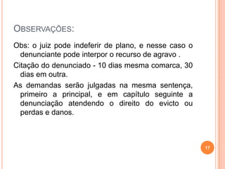 OBSERVAÇÕES:
Obs: o juiz pode indeferir de plano, e nesse caso o
denunciante pode interpor o recurso de agravo .
Citação do denunciado - 10 dias mesma comarca, 30
dias em outra.
As demandas serão julgadas na mesma sentença,
primeiro a principal, e em capítulo seguinte a
denunciação atendendo o direito do evicto ou
perdas e danos.
17
 