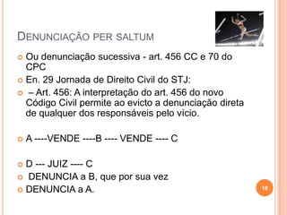 DENUNCIAÇÃO PER SALTUM
 Ou denunciação sucessiva - art. 456 CC e 70 do
CPC
 En. 29 Jornada de Direito Civil do STJ:
 – Art. 456: A interpretação do art. 456 do novo
Código Civil permite ao evicto a denunciação direta
de qualquer dos responsáveis pelo vício.
 A ----VENDE ----B ---- VENDE ---- C
 D --- JUIZ ---- C
 DENUNCIA a B, que por sua vez
 DENUNCIA a A. 18
 