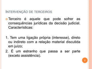 INTERVENÇÃO DE TERCEIROS
 Terceiro é aquele que pode sofrer as
consequências jurídicas da decisão judicial.
Características:
1. Tem uma ligação própria (interesse), direto
ou indireto com a relação material discutida
em juízo;
2. É um estranho que passa a ser parte
(exceto assistência).
2
 