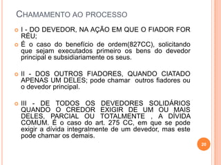 CHAMAMENTO AO PROCESSO
 I - DO DEVEDOR, NA AÇÃO EM QUE O FIADOR FOR
RÉU;
 É o caso do benefício de ordem(827CC), solicitando
que sejam executados primeiro os bens do devedor
principal e subsidiariamente os seus.
 II - DOS OUTROS FIADORES, QUANDO CIATADO
APENAS UM DELES; pode chamar outros fiadores ou
o devedor principal.
 III - DE TODOS OS DEVEDORES SOLIDÁRIOS
QUANDO O CREDOR EXIGIR DE UM OU MAIS
DELES, PARCIAL OU TOTALMENTE , A DÍVIDA
COMUM. É o caso do art. 275 CC, em que se pode
exigir a dívida integralmente de um devedor, mas este
pode chamar os demais.
20
 
