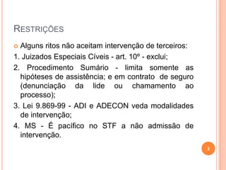 RESTRIÇÕES
 Alguns ritos não aceitam intervenção de terceiros:
1. Juizados Especiais Cíveis - art. 10º - exclui;
2. Procedimento Sumário - limita somente as
hipóteses de assistência; e em contrato de seguro
(denunciação da lide ou chamamento ao
processo);
3. Lei 9.869-99 - ADI e ADECON veda modalidades
de intervenção;
4. MS - É pacífico no STF a não admissão de
intervenção.
3
 