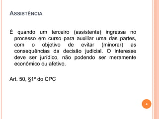 ASSISTÊNCIA
É quando um terceiro (assistente) ingressa no
processo em curso para auxiliar uma das partes,
com o objetivo de evitar (minorar) as
consequências da decisão judicial. O interesse
deve ser jurídico, não podendo ser meramente
econômico ou afetivo.
Art. 50, §1º do CPC
4
 
