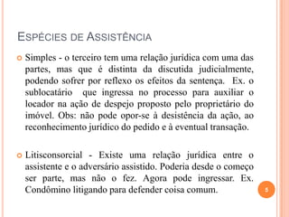 ESPÉCIES DE ASSISTÊNCIA
 Simples - o terceiro tem uma relação jurídica com uma das
partes, mas que é distinta da discutida judicialmente,
podendo sofrer por reflexo os efeitos da sentença. Ex. o
sublocatário que ingressa no processo para auxiliar o
locador na ação de despejo proposto pelo proprietário do
imóvel. Obs: não pode opor-se à desistência da ação, ao
reconhecimento jurídico do pedido e à eventual transação.
 Litisconsorcial - Existe uma relação jurídica entre o
assistente e o adversário assistido. Poderia desde o começo
ser parte, mas não o fez. Agora pode ingressar. Ex.
Condômino litigando para defender coisa comum. 5
 