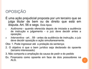 OPOSIÇÃO
É uma ação prejudicial proposta por um terceiro que se
julga titular de bem ou de direito que está em
disputa. Art. 56 e segs. Dois tipos:
I. Autônoma - quando oferecida depois de iniciada a audiência
de instrução e julgamento - o juiz deve decidir antes a
oposição;
II. Interventiva - art. . 59 - antes da audiência de instrução, o juiz
deve decidir oposição e ação simultaneamente.
Obs: 1. Pode ingressar até a prolação da sentença;
2. O objetivo é que o bem jurídico seja declarado do opoente
(terceiro interessado)
3. Não comporta a ampliação da causa de pedir e do pedido
Ex. Financeira como opoente em face de dois possuidores na
ALG. 7
 