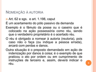NOMEAÇÃO À AUTORIA
 Art. 62 e sgs. e art. 1.198, caput
É um acertamento do pólo passivo da demanda
Exemplo é o fâmulo da posse ou o caseiro que é
colocado na ação possessória como réu, sendo
que o verdadeiro proprietário é o acertado réu.
O réu é obrigado a nomear à autoria (reutoria), pois
caso não o faça (ou indique a pessoa errada),
arcará com perdas e danos.
Outra situação é o preposto demandado em ação de
indenização por danos à coisa; é o exemplo de que
praticou o ato por ordem ou em cumprimento de
instruções de terceiro e, assim, deverá indicar o
réu. 9
 