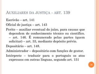 AUXILIARES DA JUSTIÇA - ART. 139
10
Escrivão – art. 141
Oficial de justiça – art. 143
Perito – auxiliar eventual do juízo, para causas que
dependem de conhecimento técnico ou científico.
– art. 146. É remunerado pelas partes (quem
solicitar) – art. 33, mediante depósito prévio.
Depositário – art. 148.
Administrador – depositário com funções de gestor.
Intérprete – traduzir para o português os atos
expressos em outras línguas, segundo art. 151
 