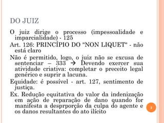 DO JUIZ
O juiz dirige o processo (impessoalidade e
imparcialidade) - 125
Art. 126: PRINCÍPIO DO "NON LIQUET" - não
está claro
Não é permitido, logo, o juiz não se excusa de
sentenciar – 333  Devendo exercer sua
atividade criativa: completar o preceito legal
genérico e suprir a lacuna.
Equidade: é possível - art. 127, sentimento de
justiça.
Ex. Redução equitativa do valor da indenização
em ação de reparação de dano quando for
manifesta a desprporção da culpa do agente e
os danos resultantes do ato ilícito
2
 