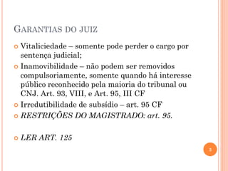 GARANTIAS DO JUIZ
 Vitaliciedade – somente pode perder o cargo por
sentença judicial;
 Inamovibilidade – não podem ser removidos
compulsoriamente, somente quando há interesse
público reconhecido pela maioria do tribunal ou
CNJ. Art. 93, VIII, e Art. 95, III CF
 Irredutibilidade de subsídio – art. 95 CF
 RESTRIÇÕES DO MAGISTRADO: art. 95.
 LER ART. 125
3
 