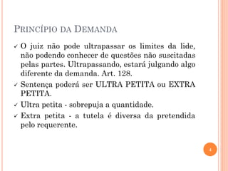 PRINCÍPIO DA DEMANDA
 O juiz não pode ultrapassar os limites da lide,
não podendo conhecer de questões não suscitadas
pelas partes. Ultrapassando, estará julgando algo
diferente da demanda. Art. 128.
 Sentença poderá ser ULTRA PETITA ou EXTRA
PETITA.
 Ultra petita - sobrepuja a quantidade.
 Extra petita - a tutela é diversa da pretendida
pelo requerente.
4
 