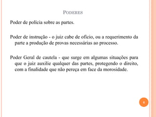 PODERES
Poder de polícia sobre as partes.
Poder de instrução - o juiz cabe de ofício, ou a requerimento da
parte a produção de provas necessárias ao processo.
Poder Geral de cautela - que surge em algumas situações para
que o juiz auxilie qualquer das partes, protegendo o direito,
com a finalidade que não pereça em face da morosidade.
6
 