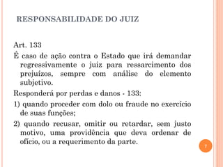 RESPONSABILIDADE DO JUIZ
7
Art. 133
É caso de ação contra o Estado que irá demandar
regressivamente o juiz para ressarcimento dos
prejuízos, sempre com análise do elemento
subjetivo.
Responderá por perdas e danos - 133:
1) quando proceder com dolo ou fraude no exercício
de suas funções;
2) quando recusar, omitir ou retardar, sem justo
motivo, uma providência que deva ordenar de
ofício, ou a requerimento da parte.
 