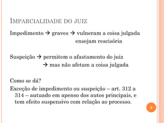 IMPARCIALIDADE DO JUIZ
Impedimento  graves  vulneram a coisa julgada
ensejam rescisória
Suspeição  permitem o afastamento do juiz
 mas não afetam a coisa julgada
Como se dá?
Exceção de impedimento ou suspeição – art. 312 a
314 – autuado em apenso dos autos principais, e
tem efeito suspensivo com relação ao processo.
9
 