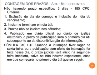 CONTAGEM DOS PRAZOS - ART. 184 E SEGUINTES.
Não havendo prazo específico: 5 dias - 185 CPC.
Critérios:
1. Exclusão do dia do começo e inclusão do dia do
vencimento;
2. Iniciam e terminam em dia útil;
3. Prazos não se iniciam nos sábados;
4. Publicado em diário oficial ou diário de justiça
eletrônico, o prazo da publicação será o primeiro dia útil
subsequente ao da disponibilização da informação.
SÚMULA 310 STF Quando a intimação tiver lugar na
sexta-feira, ou a publicação com efeito de intimação for
feita nesse dia, o prazo judicial terá início na segunda-
feira imediata, salvo se não houver expediente, caso
em que começará no primeiro dia útil que se seguir.
10
 