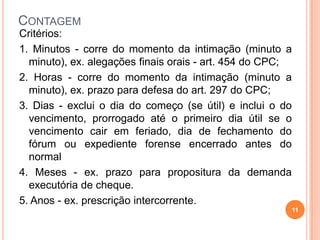 CONTAGEM
11
Critérios:
1. Minutos - corre do momento da intimação (minuto a
minuto), ex. alegações finais orais - art. 454 do CPC;
2. Horas - corre do momento da intimação (minuto a
minuto), ex. prazo para defesa do art. 297 do CPC;
3. Dias - exclui o dia do começo (se útil) e inclui o do
vencimento, prorrogado até o primeiro dia útil se o
vencimento cair em feriado, dia de fechamento do
fórum ou expediente forense encerrado antes do
normal
4. Meses - ex. prazo para propositura da demanda
executória de cheque.
5. Anos - ex. prescrição intercorrente.
 
