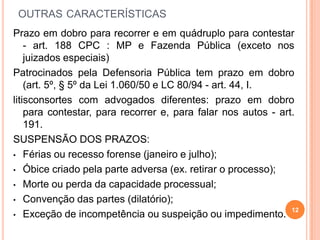 OUTRAS CARACTERÍSTICAS
Prazo em dobro para recorrer e em quádruplo para contestar
- art. 188 CPC : MP e Fazenda Pública (exceto nos
juizados especiais)
Patrocinados pela Defensoria Pública tem prazo em dobro
(art. 5º, § 5º da Lei 1.060/50 e LC 80/94 - art. 44, I.
litisconsortes com advogados diferentes: prazo em dobro
para contestar, para recorrer e, para falar nos autos - art.
191.
SUSPENSÃO DOS PRAZOS:
• Férias ou recesso forense (janeiro e julho);
• Óbice criado pela parte adversa (ex. retirar o processo);
• Morte ou perda da capacidade processual;
• Convenção das partes (dilatório);
• Exceção de incompetência ou suspeição ou impedimento.
12
 