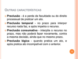 OUTRAS CARACTERÍSTICAS
 Preclusão - é a perda da faculdade ou do direito
processual de praticar um ato.
 Preclusão temporal - no prazo para interpor
recurso nada faz, e após impetra o recurso.
 Preclusão consumativa - interpõe o recurso no
prazo, mas não poderá fazer novamente, contra
a mesma decisão, ainda que no mesmo prazo.
 Preclusão lógica - quando pratica um ato, e
após pratica ato incompatível com o anterior.
13
 