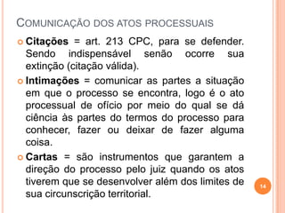 COMUNICAÇÃO DOS ATOS PROCESSUAIS
 Citações = art. 213 CPC, para se defender.
Sendo indispensável senão ocorre sua
extinção (citação válida).
 Intimações = comunicar as partes a situação
em que o processo se encontra, logo é o ato
processual de ofício por meio do qual se dá
ciência às partes do termos do processo para
conhecer, fazer ou deixar de fazer alguma
coisa.
 Cartas = são instrumentos que garantem a
direção do processo pelo juiz quando os atos
tiverem que se desenvolver além dos limites de
sua circunscrição territorial.
14
 